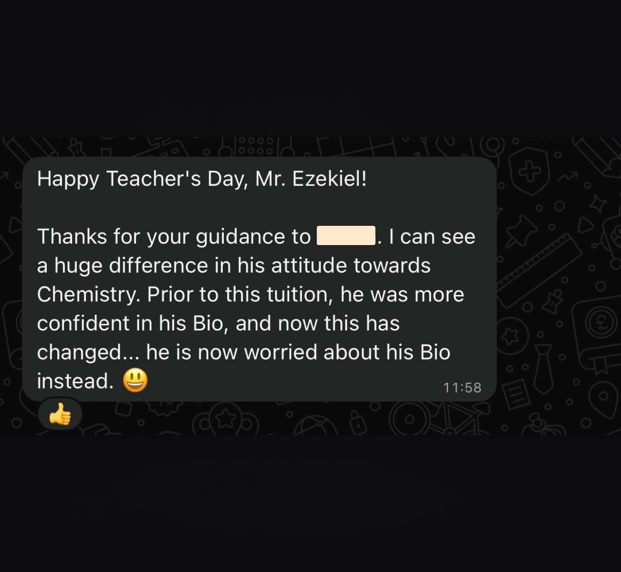WhatsApp message: “Happy Teacher's Day, Mr. Ezekiel! Thanks for your guidance to [name removed]. I can see a huge difference in his attitude towards Chemistry. Prior to this tuition, he was more confident in his Bio, and now this has changed... he is now worried about his Bio instead.” with a grinning emoji, and a thumbs-up reaction on the message.